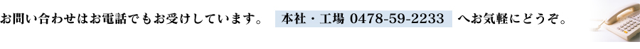 お問い合わせはお電話でもお受けしています。本社・工場 0478-59-2233へお気軽にどうぞ。