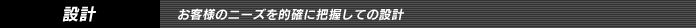 設計　/　お客様のニーズを的確に把握しての設計