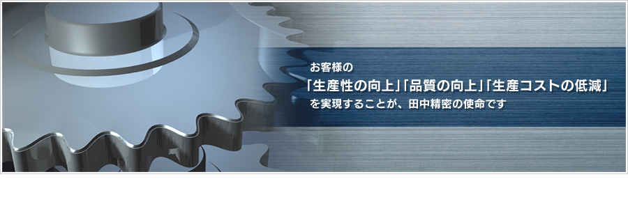 お客様の「生産性の向上」「品質の向上」「生産コストの低減」を実現することが、田中精密の使命です。